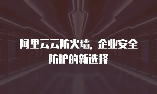 阿里云云防火墙, 企业安全防护的新选择