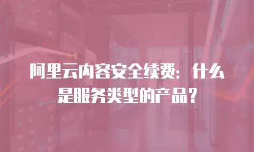 阿里云内容安全续费：什么是服务类型的产品？