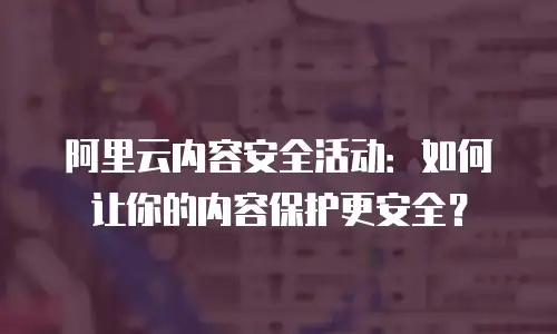 阿里云内容安全活动：如何让你的内容保护更安全？