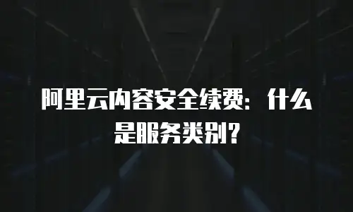 阿里云内容安全续费：什么是服务类别？
