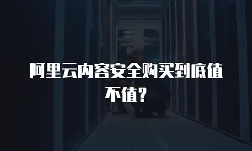 阿里云内容安全购买到底值不值？