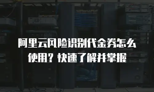阿里云风险识别代金券怎么使用？快速了解并掌握