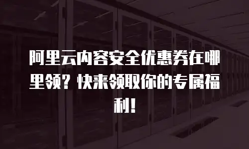 阿里云内容安全优惠券在哪里领？快来领取你的专属福利！