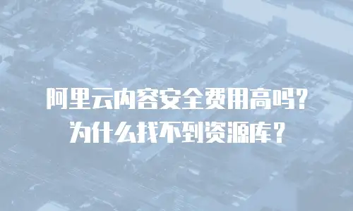 阿里云内容安全费用高吗？为什么找不到资源库？