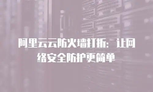 阿里云云防火墙打折：让网络安全防护更简单