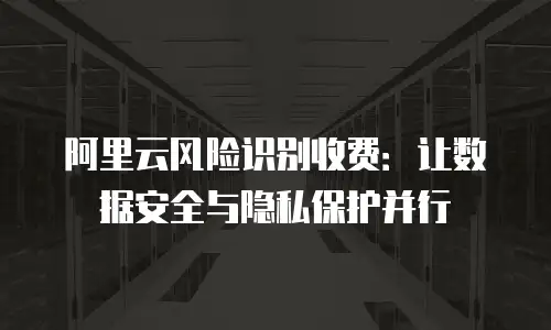 阿里云风险识别收费：让数据安全与隐私保护并行