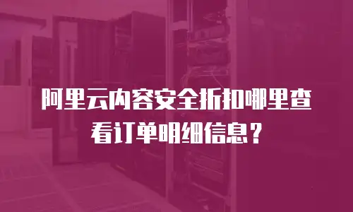 阿里云内容安全折扣哪里查看订单明细信息？