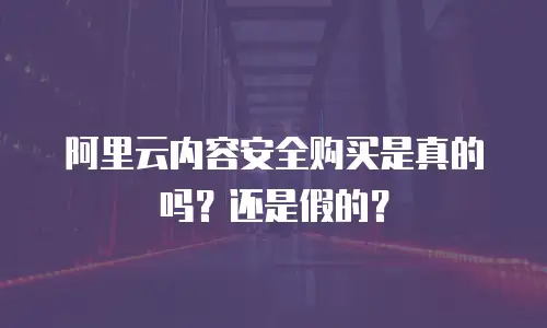 阿里云内容安全购买是真的吗？还是假的？