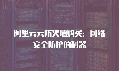 阿里云云防火墙购买：网络安全防护的利器
