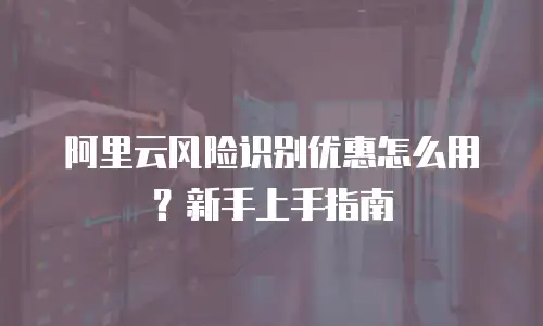 阿里云风险识别优惠怎么用？新手上手指南