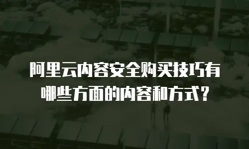 阿里云内容安全购买技巧有哪些方面的内容和方式？