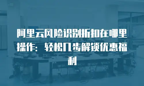 阿里云风险识别折扣在哪里操作：轻松几步解锁优惠福利