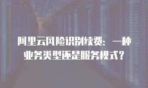 阿里云风险识别续费：一种业务类型还是服务模式？