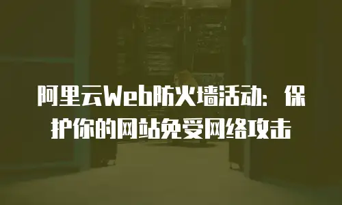 阿里云Web防火墙活动：保护你的网站免受网络攻击