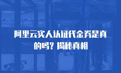 阿里云实人认证代金券是真的吗？揭秘真相