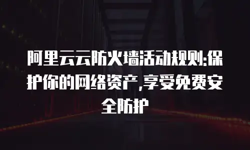 阿里云云防火墙活动规则:保护你的网络资产,享受免费安全防护