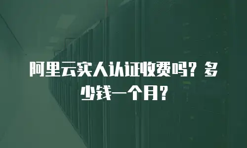 阿里云实人认证收费吗？多少钱一个月？