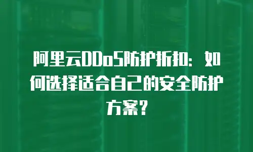 阿里云DDoS防护折扣：如何选择适合自己的安全防护方案？