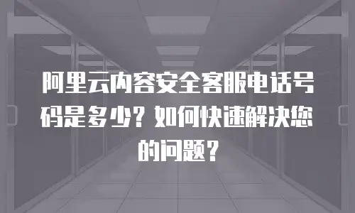 阿里云内容安全客服电话号码是多少？如何快速解决您的问题？