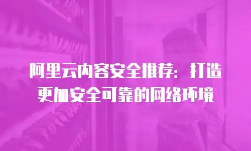 阿里云内容安全推荐：打造更加安全可靠的网络环境
