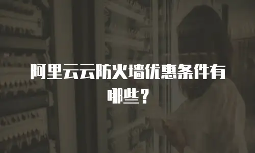 阿里云云防火墙优惠条件,阿里云云防火墙优惠条件有哪些
