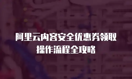 阿里云内容安全优惠券领取操作流程全攻略