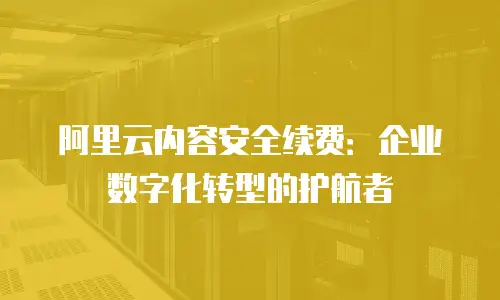 阿里云内容安全续费：企业数字化转型的护航者