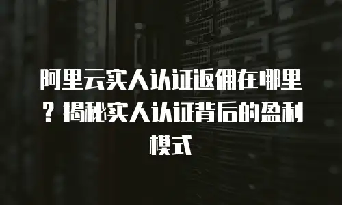 阿里云实人认证返佣在哪里？揭秘实人认证背后的盈利模式