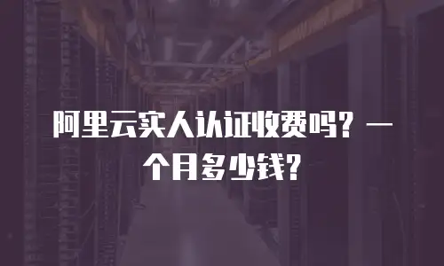 阿里云实人认证收费吗？一个月多少钱？
