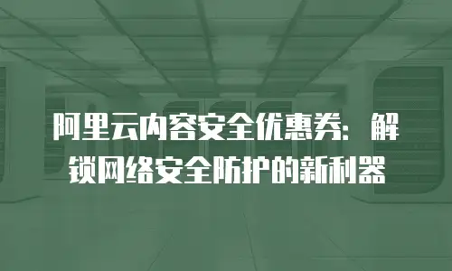 阿里云内容安全优惠券：解锁网络安全防护的新利器