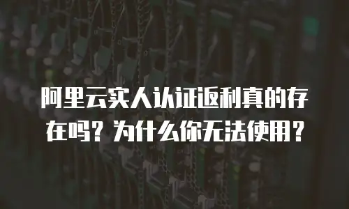 阿里云实人认证返利真的存在吗？为什么你无法使用？