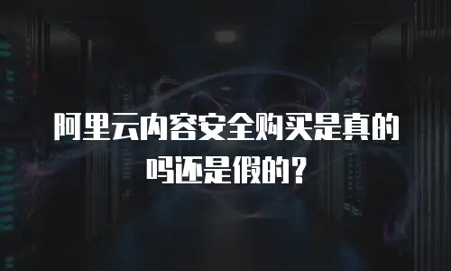 阿里云内容安全购买是真的吗还是假的？