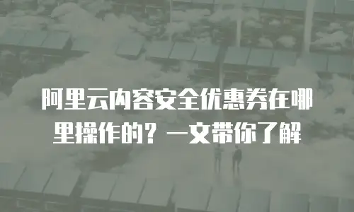 阿里云内容安全优惠券在哪里操作的？一文带你了解