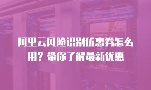 阿里云风险识别优惠券怎么用？带你了解最新优惠