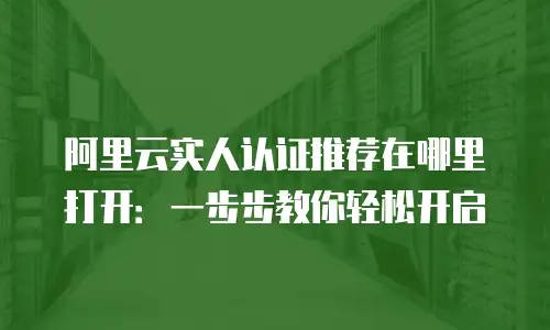 阿里云实人认证推荐在哪里打开：一步步教你轻松开启