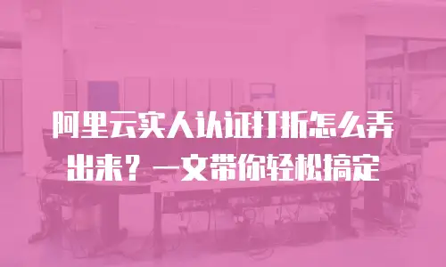 阿里云实人认证打折怎么弄出来？一文带你轻松搞定
