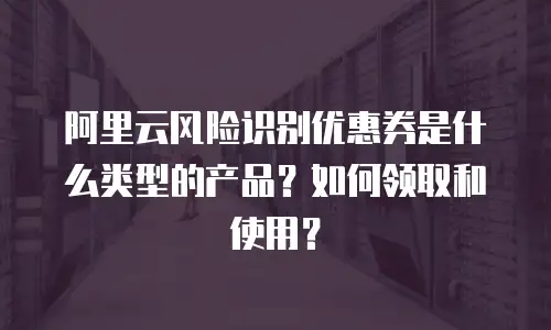 阿里云风险识别优惠券是什么类型的产品？如何领取和使用？