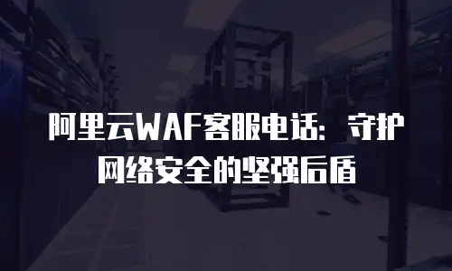 阿里云WAF客服电话：守护网络安全的坚强后盾