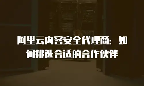 阿里云内容安全代理商：如何挑选合适的合作伙伴