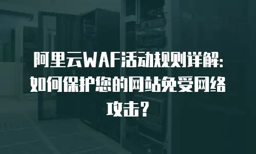 阿里云WAF活动规则详解：如何保护您的网站免受网络攻击？