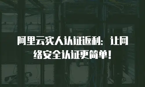阿里云实人认证返利：让网络安全认证更简单！