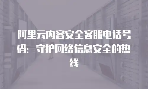 阿里云内容安全客服电话号码：守护网络信息安全的热线