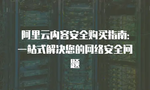 阿里云内容安全购买指南：一站式解决您的网络安全问题