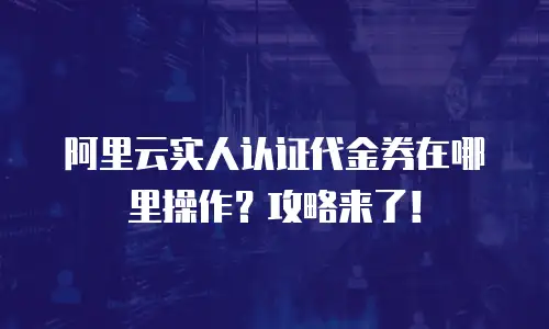 阿里云实人认证代金券在哪里操作？攻略来了！