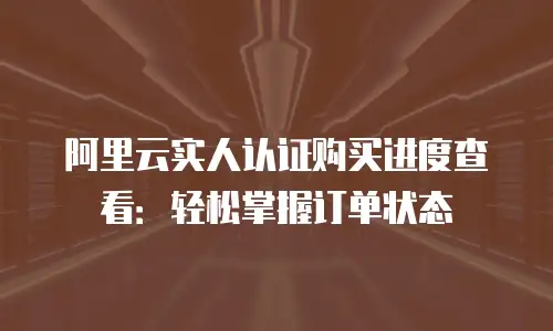 阿里云实人认证购买进度查看：轻松掌握订单状态