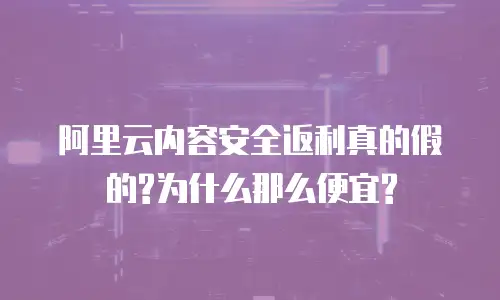 阿里云内容安全返利真的假的?为什么那么便宜?