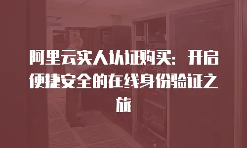 阿里云实人认证购买：开启便捷安全的在线身份验证之旅