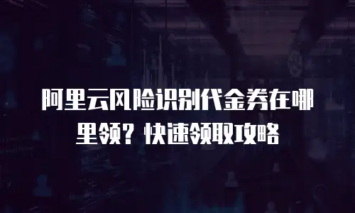 阿里云风险识别代金券在哪里领？快速领取攻略