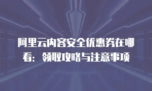 阿里云内容安全优惠券在哪看：领取攻略与注意事项