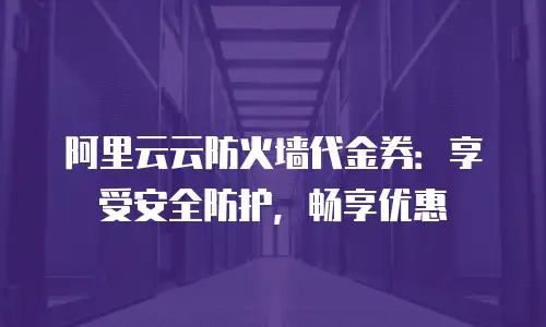 阿里云云防火墙代金券：享受安全防护，畅享优惠